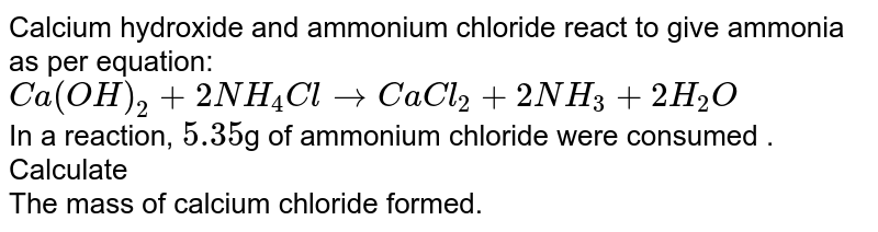 Calcium hydroxide and ammonium chloride react to give ammonia as per equation: <br> `Ca(OH)_(2) + 2 NH_(4)Cl to CaCl_(2) + 2 NH_(3) + 2 H_(2) O ` <br> In a reaction, `5.35 `g  of ammonium chloride were consumed . Calculate  <br>  The mass of calcium chloride formed. 