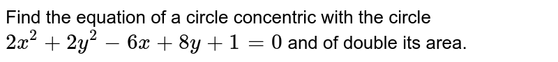 Find the equation of a circle concentric with the circle `2x^2+2y^2-6x+8y+1=0` and of double its area.