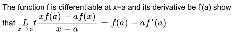 The function f is differentiable at x=a and its derivative be f'(a) show that `underset(xrarra)Lt (xf(a)-af(x))/(x-a)=f(a)-af'(a)`