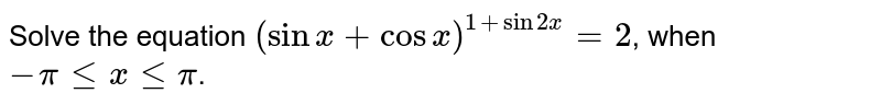 Solve the equation `(sin x + cos x)^(1 + sin2x) = 2`, when `-pi le x le pi`.