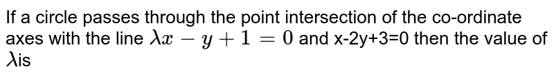 If a circle passes through the point intersection of the co-ordinate axes with the line `lambda x-y+1=0` and x-2y+3=0 then the value of `lambda`is