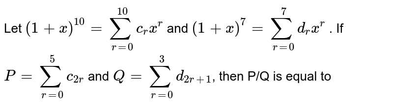 Let `(1+x)^10=sum_(r=0)^(10)c_rx^r` and `(1+x)^7=sum_(r=0)^7d_rx^r` . If `P=sum_(r=0)^5c_(2r)` and `Q=sum_(r=0)^3d_(2r+1)`, then P/Q is equal to