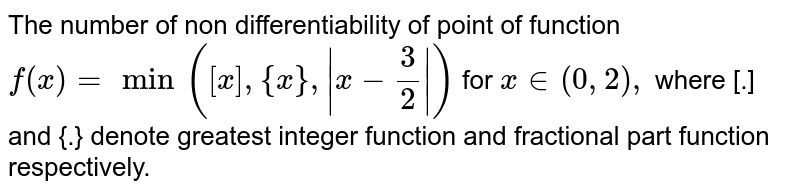 The number of non differentiability of point of function `f (x) = min ([x] , {x}, |x - (3)/(2)|)` for `x in (0,2),` where [.] and {.} denote greatest integer function and fractional part function respectively. 