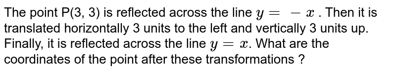 The point P(3, 3) is reflected across the line y= -x . Then it is translated horizontally 3 units to the left and vertically 3 units up. Finally, it is reflected across the line y=x . What are the coordinates of the point after these transformations ?