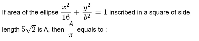 If area of the ellipse `(x^(2))/(16)+(y^(2))/(b^(2))=1` inscribed  in a square of side length `5sqrt(2)` is A, then `(A)/(pi)` equals to :