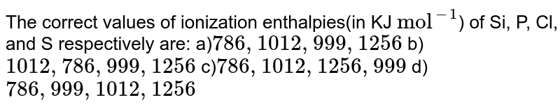 The correct values of ionization enthalpies(in KJ "mol"^(-1) ) of Si, P, Cl, and S respectively are: a) 786, 1012, 999, 1256 b) 1012, 786, 999, 1256 c) 786, 1012, 1256, 999 d) 786, 999, 1012, 1256