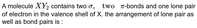 A molecule XY_(2) contains two sigma bonds two pi bond and one lone pair of electrons in the valence shell of X . The arrangement of lone pair as well as bond pairs is