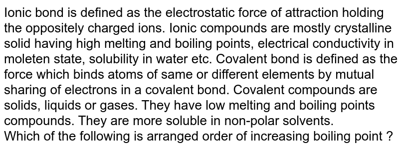 Ionic bond is defined as the electrostatic force of attraction holding the oppositely charged ions. Ionic compounds are mostly crystalline solid having high melting and boiling points, electrical conductivity in moleten state, solubility in water etc. Covalent bond is defined as the force which binds atoms of same or different elements by mutual sharing of electrons in a covalent bond. Covalent compounds are solids, liquids or gases. They have low melting and boiling points compounds. They are more soluble in non-polar solvents. Which of the following is arranged order of increasing boiling point ?