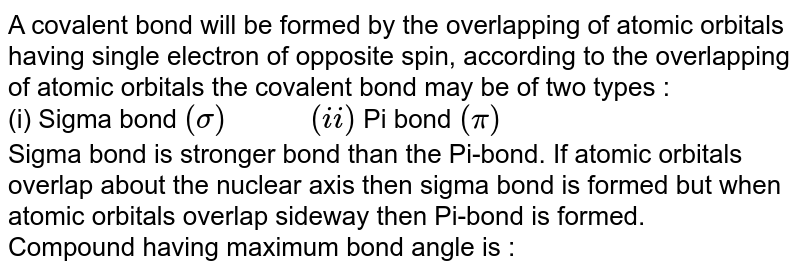 A covalent bond will be formed by the overlapping of atomic orbitals having single electron of opposite spin, according to the overlapping of atomic orbitals the covalent bond may be of two types : (i) Sigma bond (sigma) " " (ii) Pi bond (pi) Sigma bond is stronger bond than the Pi-bond. If atomic orbitals overlap about the nuclear axis then sigma bond is formed but when atomic orbitals overlap sideway then Pi-bond is formed. Compound having maximum bond angle is :