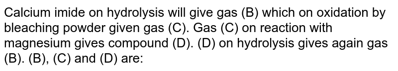 Calcium imide on hydrolysis will give gas (B) which on oxidation by beaching powder gives gas (C) gas (C) on reaction with magnesium give compound (D) . (D) on hydrolysis gives gas (B) . (B), (C) and (D) are