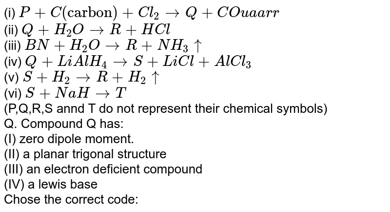 (i) P+C("carbon")+Cl_(2) to Q+CO uaarr (ii) Q+H_(2)O to R+HCl (iii) BN+H_(2)O to R+NH_(3) uarr (iv) Q+LiAlH_(4) to S+LiCl+AlCl_(3) (v) S+H_(2) to R+H_(2) uarr (vi) S+NaH to T (P,Q,R,S annd T do not represent their chemical symbols) Q. Compound Q has: (I) zero dipole moment. (II) a planar trigonal structure (III) an electron deficient compound (IV) a lewis base Chose the correct code: