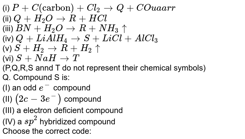 (i) P+C("carbon")+Cl_(2) to Q+CO (ii) Q+H_(2)O to R+HCl (iii) BN+H_(2)O to R+NH_(3) uarr (iv) Q+LiAlH_(4) to S+LiCl+AlCl_(3) (v) S+H_(2) to R+H_(2) uarr (vi) S+NaH to T (P,Q,R,S annd T do not represent their chemical symbols) Q. Compound S is: (I) an odd e^(-) compound (II) (2c-3e^(-)) compound (III) a electron deficient compound (IV) a sp^(2) hybridized compound Choose the correct code: