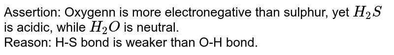 Statement-1: Oxygen is more electronegative than sulphur, yet H_(2)S is acidic, while H_(2)O is neutral. Statement-2: H-S bond is weaker than O-H bond.