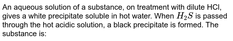 An aqueous solution of a substance, on treatment with dilute HCl, gives a white precipitate soluble in hot water. When `H_(2)S` is passed through the hot acidic solution, a black precipitate is formed. The substance is: