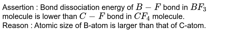 Assertion : Bond dissociation energy of B-F bond in BF_(3) molecule is lower than C-F bond in CF_(4) molecule. Reason : Atomic size of B-atom is larger than that of C-atom.