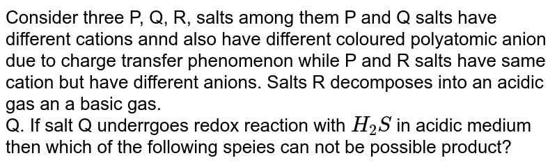 Consider three P, Q, R, salts among them P and Q salts have different cations annd also have different coloured polyatomic anion due to charge transfer phenomenon while P and  R salts have same cation but have different anions. Salts R decomposes into an acidic gas an a basic gas. <br> Q. If salt Q underrgoes redox reaction with `H_(2)S` in acidic medium then which of the following speies can not be possible product?