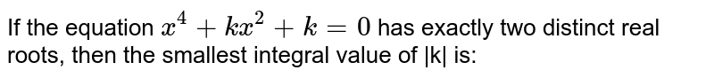 If the equation `x ^(4)+kx ^(2) +k=0` has exactly two distinct real roots, then the smallest integral value of |k| is: