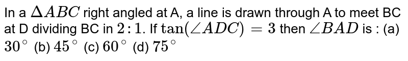 In a `DeltaABC` right angled at A, a line is drawn  through A to meet BC at D dividing BC in `2:1`. If  `tan(angleADC)=3` then `angleBAD` is : 
(a) `30^(@)` 
(b) `45^(@)` 
(c) `60^(@)` 
(d) `75^(@)` 