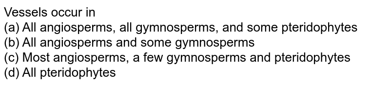 Vessels occur in (a) All angiosperms, all gymnosperms, and some pteridophytes (b) All angiosperms and some gymnosperms (c) Most angiosperms, a few gymnosperms and pteridophytes (d) All pteridophytes