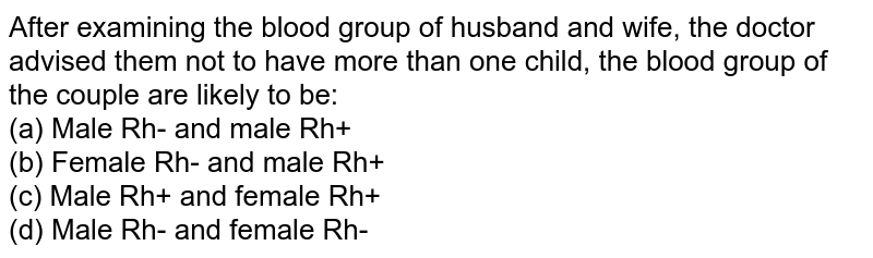 After examining the blood group of husband and wife, the doctor advised them not to have more than one child, the blood group of the couple are likely to be: (a) Male Rh- and male Rh+ (b) Female Rh- and male Rh+ (c) Male Rh+ and female Rh+ (d) Male Rh- and female Rh-