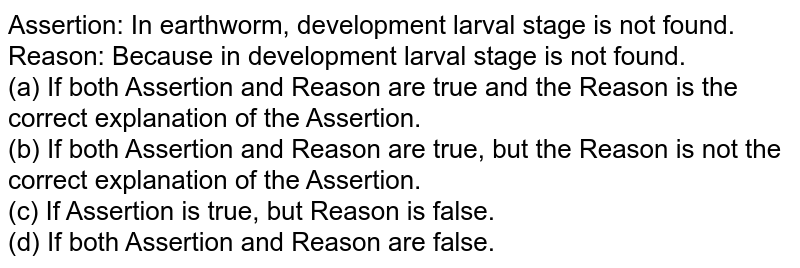 Assertion: In earthworm, development larval stage is not found. Reason: Because in development larval stage is not found. (a) If both Assertion and Reason are true and the Reason is the correct explanation of the Assertion. (b) If both Assertion and Reason are true, but the Reason is not the correct explanation of the Assertion. (c) If Assertion is true, but Reason is false. (d) If both Assertion and Reason are false.