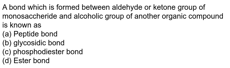A bond which is formed between aldehyde or ketone group of monosaccheride and alcoholic group of another organic compound is known as (a) Peptide bond (b) glycosidic bond (c) phosphodiester bond (d) Ester bond