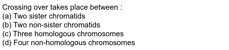 Crossing over takes place between : (a) Two sister chromatids (b) Two non-sister chromatids (c) Three homologous chromosomes (d) Four non-homologous chromosomes
