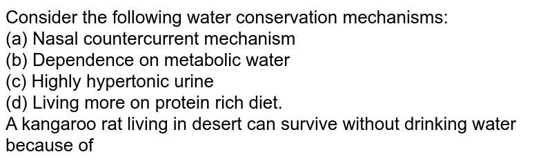 Consider the following water conservation mechanisms: <br> (a) Nasal countercurrent mechanism <br> (b) Dependence on metabolic water <br> (c) Highly hypertonic urine <br> (d) Living more on protein rich diet. <br> A kangaroo rat living in desert can survive without drinking water because of