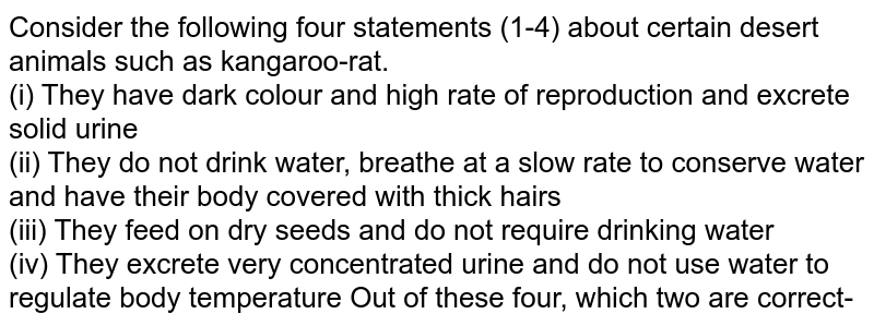 Which are true about the following statements about kangaroo rats (a) They have dark colour, high rate of reproduction and excrete solide urine (b) They do not drink water, breathe at slow rate, and have their body covered with thick hair (c) The feed on dry seeds and do not require drinking water (d) They excrete very concentrated urine and do not use water to regulate body temperature