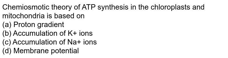 Chemiosmotic theory of ATP synthesis in the chloroplasts and mitochondria is based on (a) Proton gradient (b) Accumulation of K+ ions (c) Accumulation of Na+ ions (d) Membrane potential