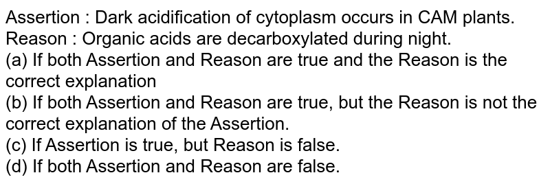 Assertion : Dark acidification of cytoplasm occurs in CAM plants. Reason : Organic acids are decarboxylated during night. (a) If both Assertion and Reason are true and the Reason is the correct explanation (b) If both Assertion and Reason are true, but the Reason is not the correct explanation of the Assertion. (c) If Assertion is true, but Reason is false. (d) If both Assertion and Reason are false.