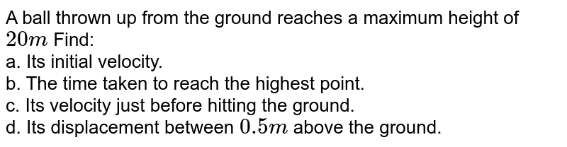 A ball thrown up from the ground reaches a maximum height of `20 m` Find: <br> a. Its initial velocity. <br> b. The time taken to  reach the highest point. <br> c. Its velocity just before hitting the ground. <br> d. Its displacement between `0.5 m` above the ground.