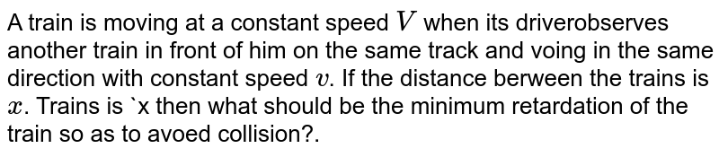 A train is moving at a constant speed V when its driverobserves another train in front of him on the same track and voing in the same direction with constant speed v . If the distance berween the trains is x . Trains is x then what should be the minimum retardation of the train so as to avoed collision?.