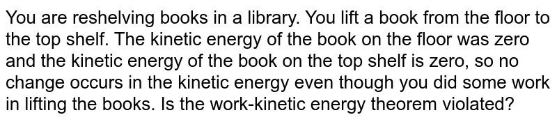 You are reshelving books in a library. You lift a book from the floor to the top shelf. The kinetic energy of the book on the floor was zero and the kinetic energy of the book on the top shelf is zero, so no change occurs in the kinetic energy even though you did some work in lifting the books. Is the work-kinetic energy theorem violated?