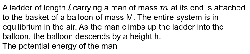A ladder of length `l` carrying a man of mass `m` at its end is attached to the basket of a balloon of mass M. The entire system is in equilibrium in the air. As the man climbs up the ladder into the balloon, the balloon descends by a height h. <br> The potential energy of the man