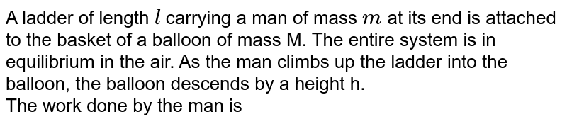 A ladder of length `l` carrying a man of mass `m` at its end is attached to the basket of a balloon of mass M. The entire system is in equilibrium in the air. As the man climbs up the ladder into the balloon, the balloon descends by a height h. <br> The work done by the man is