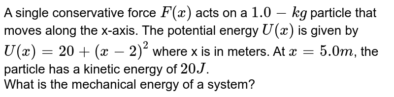 A single conservative force `F(x)` acts on a `1.0-kg` particle that moves along the x-axis. The potential energy `U(x)` is given by `U(x)=20+(x-2)^2` where x is in meters. At `x=5.0m`, the particle has a kinetic energy of `20J`. <br> What is the mechanical energy of a system? 