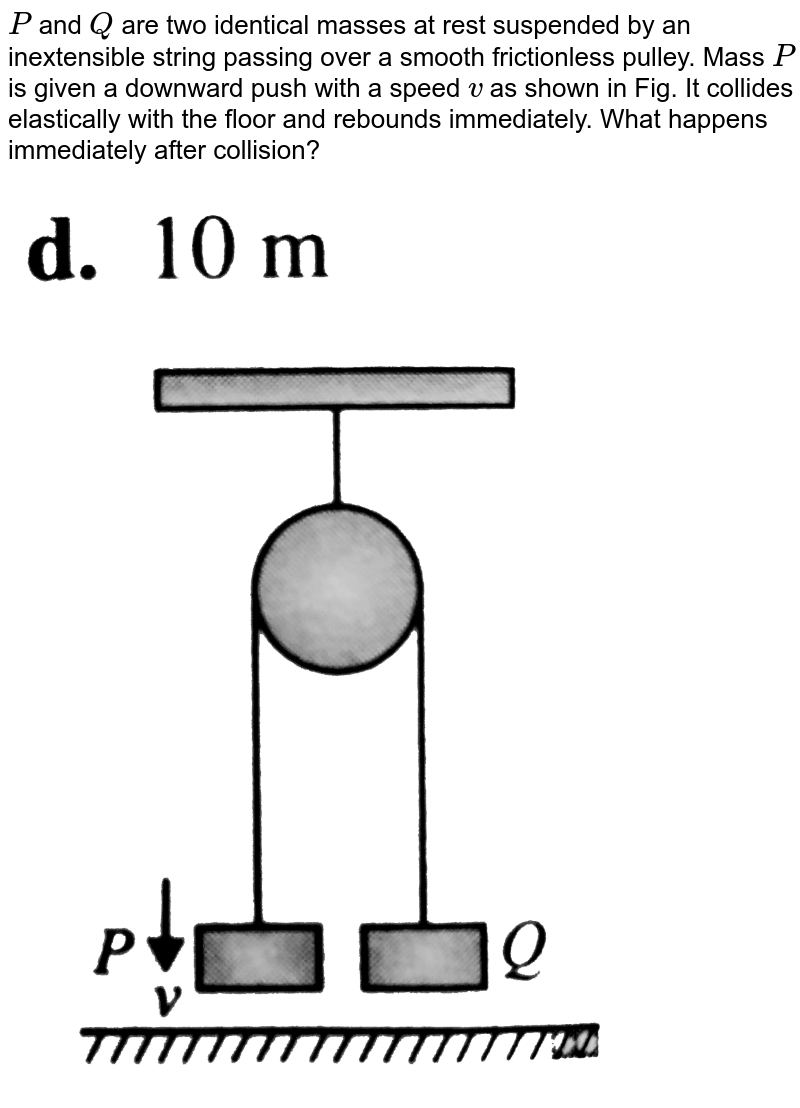 `P` and `Q` are two identical masses at rest suspended by an inextensible string passing over a smooth frictionless pulley. Mass `P` is given a downward push with a speed `v` as shown in Fig. It collides elastically with the floor and rebounds immediately. What happens immediately after collision? <br> <img src="https://d10lpgp6xz60nq.cloudfront.net/physics_images/BMS_VOL2_C01_E01_137_Q01.png" width="80%">
