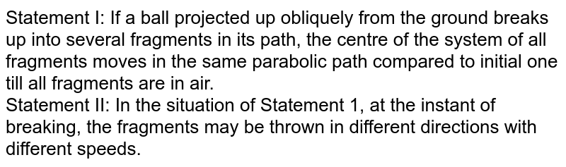Statement I: If a ball projected up obliquely from the ground breaks up into several fragments in its path, the centre of the system of all fragments moves in the same parabolic path compared to initial one till all fragments are in air. <br> Statement II: In the situation of Statement 1, at the instant of breaking, the fragments may be thrown in different directions with different speeds. 