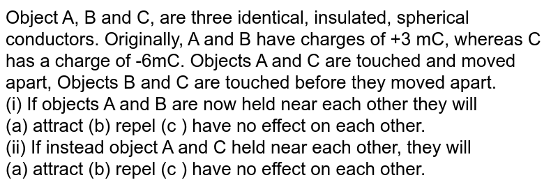 Object A, B and C, are three identical, insulated, spherical conductors. Originally, A and B have charges of +3 mC, whereas C has a charge of -6mC. Objects A and C are touched and moved apart, Objects B and C are touched before they moved apart. (i) If objects A and B are now held near each other they will (a) attract (b) repel (c ) have no effect on each other. (ii) If instead object A and C held near each other, they will (a) attract (b) repel (c ) have no effect on each other.