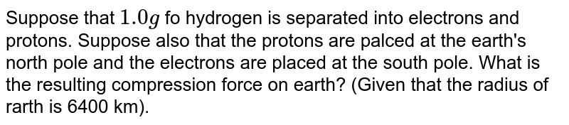 Suppose that `1.0g` fo hydrogen is separated into electrons and protons. Suppose also that the protons are palced at the earth's north pole and the electrons are placed at the south pole. What is the resulting compression force on earth? (Given that the radius of rarth is 6400 km).