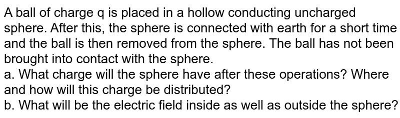 A ball of charge q is placed in a hollow conducting uncharged sphere. After this, the sphere is connected with earth for a short time and the ball is then removed from the sphere. The ball has not been brought into contact with the sphere. <br> a. What charge will the sphere have after these operations? Where and how will this charge be distributed? <br> b. What will be the electric field inside as well as outside the sphere? 