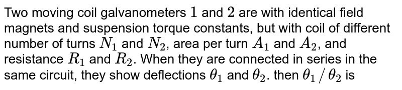 Two moving coil galvanometers `1` and `2` are with identical field magnets and suspension torque constants, but with coil of different number of turns `N_(1)` and `N_(2)`, area per turn `A_(1)` and `A_(2)`, and resistance `R_(1)` and `R_(2)`. When they are connected in series in the same circuit, they show deflections `theta_(1)` and `theta_(2)`. then `theta_(1)//theta_(2)` is 
