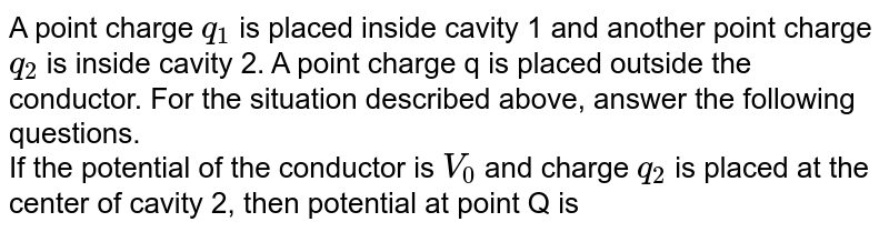 A point charge `q_1` is placed inside cavity 1 and another point charge `q_2` is inside cavity 2. A point charge q is placed outside the conductor. For the situation described above, answer the following questions.  <br> If the potential of the conductor is `V_0` and charge `q_2` is placed at the center of cavity 2, then potential at point Q is 