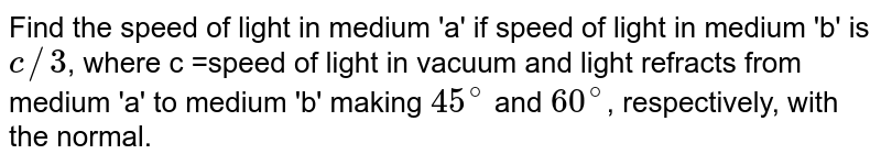 Find the speed of light in medium 'a' if speed of light in medium 'b' is c//3 , where c =speed of light in vacuum and light refracts from medium 'a' to medium 'b' making 45^(@) and 60^(@) , respectively, with the normal.