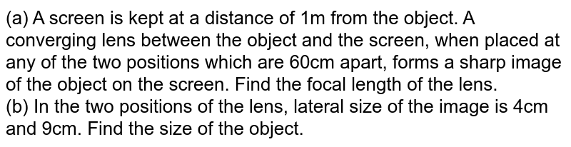 (a) A screen is kept at a distance of 1m from the object. A converging lens between the object and the screen, when placed at any of the two positions which are 60cm apart, forms a sharp image of the object on the  screen. Find the focal length of the lens. <br> (b) In the two positions of the lens, lateral size of the image is 4cm and 9cm. Find the size of the object. 