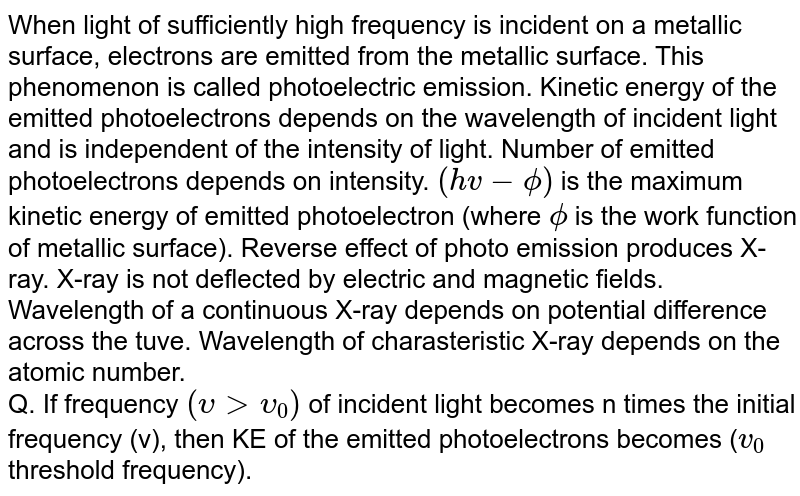 When light of sufficiently high frequency is incident on a metallic surface, electrons are emitted from the metallic surface. This phenomenon is called photoelectric emission. Kinetic energy of the emitted photoelectrons depends on the wavelength of incident light and is independent of the intensity of light. Number of emitted photoelectrons depends on intensity. `(hv-phi)` is the maximum kinetic energy of emitted photoelectron (where `phi` is the work function of metallic surface). Reverse effect of photo emission produces X-ray. X-ray is not deflected by electric and magnetic fields. Wavelength of a continuous X-ray depends on potential difference across the tuve. Wavelength of charasteristic X-ray depends on the atomic number. <br> Q. If frequency `(upsilongtupsilon_0)` of incident light becomes n times the initial frequency (v), then KE of the emitted photoelectrons becomes (`v_0` threshold frequency).