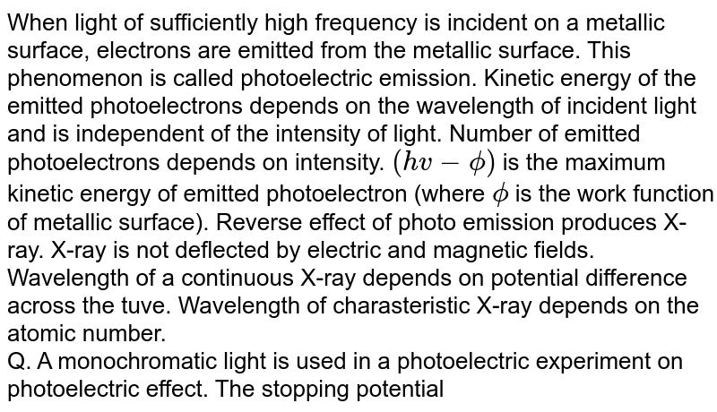 When light of sufficiently high frequency is incident on a metallic surface, electrons are emitted from the metallic surface. This phenomenon is called photoelectric emission. Kinetic energy of the emitted photoelectrons depends on the wavelength of incident light and is independent of the intensity of light. Number of emitted photoelectrons depends on intensity. `(hv-phi)` is the maximum kinetic energy of emitted photoelectron (where `phi` is the work function of metallic surface). Reverse effect of photo emission produces X-ray. X-ray is not deflected by electric and magnetic fields. Wavelength of a continuous X-ray depends on potential difference across the tuve. Wavelength of charasteristic X-ray depends on the atomic number. <br> Q. A monochromatic light is used in a photoelectric experiment on photoelectric effect. The stopping potential