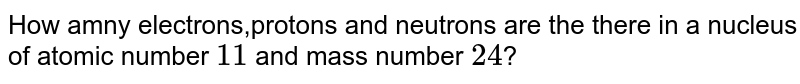 How many electron protons and neutrons in a nucleus of atomic number 11 and mass 24 ? (i) number of electron = (ii)number of proton = (iii)number of neutrons =