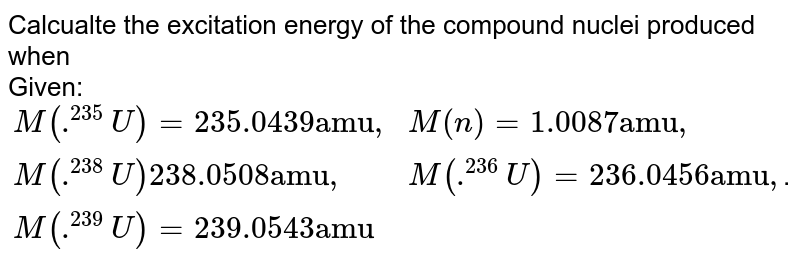 Calcualte the excitation energy of the compound nuclei produced when Given: {:(M(.^(235)U) = 235.0439 "amu"",",M(n) = 1.0087 "amu"","),(M(.^(238)U)238.0508 "amu,",M(.^(236)U) = 236.0456 "amu,"),(M(.^(239)U) = 239.0543 "amu",):} .